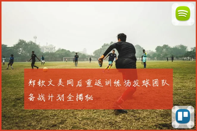 郑钦文美网后重返训练场发球团队备战计划全揭秘